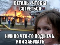 веталь - чтобы согреться нужно что-то поджечь, или забухать