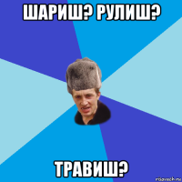 шариш? рулиш? травиш?