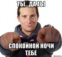 ты...да ты спокойной ночи тебе