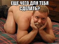 еще чего для тебя сделать? 