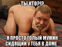 - ты кто?!? - я просто голый мужик сидящий у тебя в доме