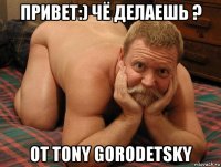 привет:) чё делаешь ? от tony gorodetsky