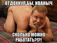 отдохнул бы, иваныч сколько можно работать?!?!