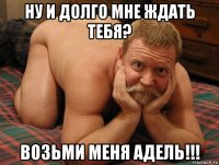 ну и долго мне ждать тебя? возьми меня адель!!!