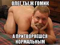 олег ты ж гомик а притворяешся нормальным