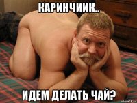 каринчиик.. идем делать чай?