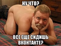 ну что? все еще сидишь вконтакте?