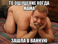 то ощущение когда мама зашла в ванную