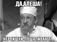 да,алеша! а нервишки-пошаливают!...