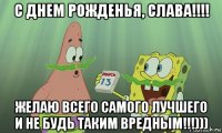 с днем рожденья, слава!!!! желаю всего самого лучшего и не будь таким вредным!!!)))