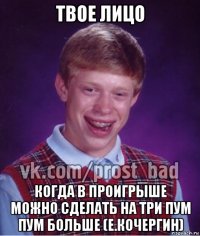 твое лицо когда в проигрыше можно сделать на три пум пум больше (е.кочергин)