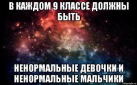 в каждом 9 классе должны быть ненормальные девочки и ненормальные мальчики