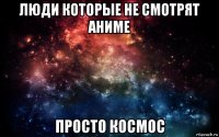 люди которые не смотрят аниме просто космос