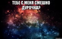 тебе с меня смешно дурочка? 