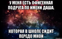 у меня есть офигенная подруга по имени даша. которая в школе сидит передо мной