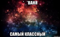 *_*ваня самый классный*_*