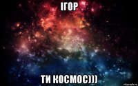 ігор ти космос)))