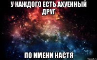 у каждого есть ахуенный друг по имени настя