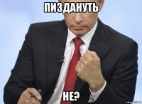 пиздануть не?