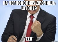 на черноволиху дрочишь штоле? *zed*