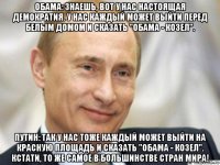 обама: знаешь, вот у нас настоящая демократия. у нас каждый может выйти перед белым домом и сказать "обама - козел". путин: так у нас тоже каждый может выйти на красную площадь и сказать "обама - козел". кстати, то же самое в большинстве стран мира!