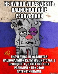 не нужно упразднять национальные республики иначе у нас не останется национальной культуры, которая, в принципе, и делает нас всех разными и при этом патриотичными.