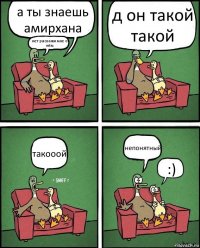 а ты знаешь амирхана нет раскажи мне о нём д он такой такой такооой непонятный :)