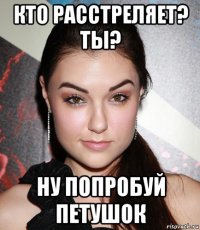 кто расстреляет? ты? ну попробуй петушок