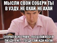 мысли свои собери ты в узду, не охай, не ахай скурил всю траву - посылай всех в пизду, а нет - тогда сам иди нахуй