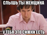 слышь ты женщина у тебя это сижки есть