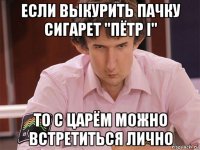 если выкурить пачку сигарет "пётр i" то с царём можно встретиться лично