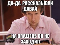 да-да, рассказывай давай на brazzers он не заходил