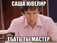 саша ювелир ебать ты мастер