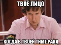 твоё лицо когда в твоей тиме раки