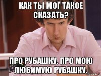 как ты мог такое сказать? про рубашку. про мою любимую рубашку.