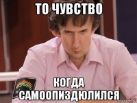 то чувство когда самоопиздюлился