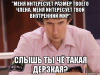 "меня интересует размер твоего члена, меня интересует твой внутренний мир" слышь ты чё такая дерзкая?