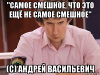 "самое смешное, что это ещё не самое смешное" (с) андрей васильевич