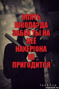 опять школа?да забей ты на неё нахер!она не пригодится 