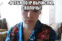 -я тебя по ip вычислю, сволочь! -...