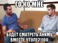 го ко мне будет сматреть аниму вместе чтоле?))00