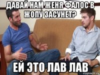 давай нам женя фалос в жопу засунет? ей это лав лав