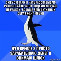 сижу сутками в чате,рассказываю разные байки,часто подхалимничаю девушкам, вообще веду активный образ и-ент жизни ну а вреале я просто зарабатываю денег и снимаю шлюх