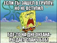 если ты зашел в группу, но не вступил где-то на дне океана рыдает спанч боб!