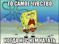 то самое чувство когда не с кем катать