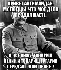 привет антимайдан. молодцы, что моё дело продолжаете. я всё вижу. товарищ ленин и товарищ гагарин передают вам привет!