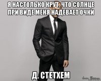 я настолько крут, что солнце при виде меня надевает очки д. стетхем