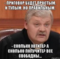 - приговор будет простым. и тупым. но правильным. - сколько хотите? а сколько получите? все свободны...