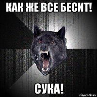 как же все бесит! сука!