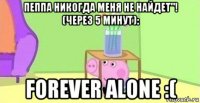 пеппа никогда меня не найдет"! (через 5 минут): forever alone :(